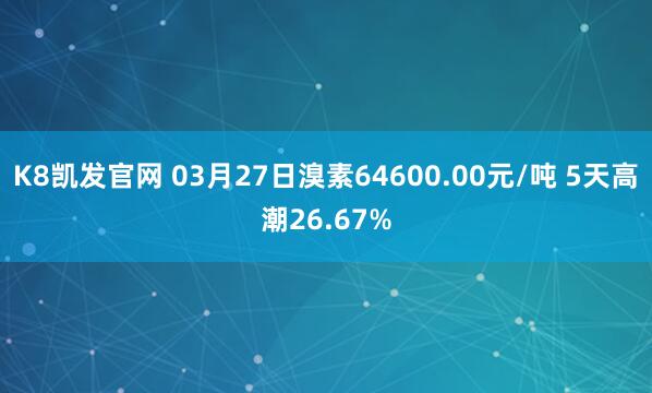 K8凯发官网 03月27日溴素64600.00元/吨 5天高潮26.67%