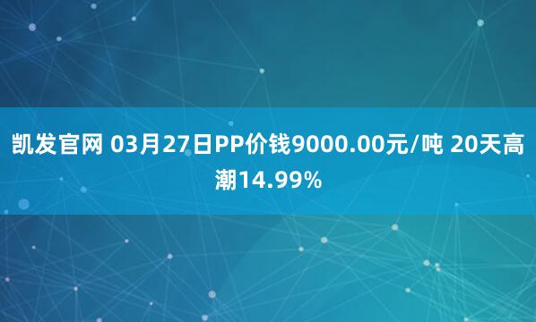 凯发官网 03月27日PP价钱9000.00元/吨 20天高潮14.99%