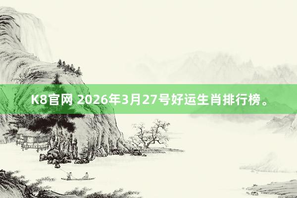 K8官网 2026年3月27号好运生肖排行榜。