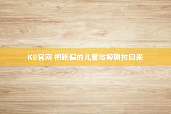 K8官网 把跑偏的儿童微短剧拉回来