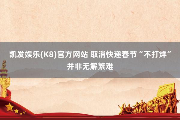 凯发娱乐(K8)官方网站 取消快递春节“不打烊”并非无解繁难