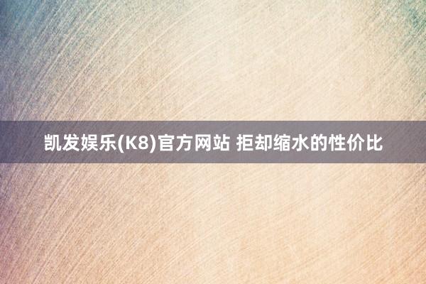 凯发娱乐(K8)官方网站 拒却缩水的性价比