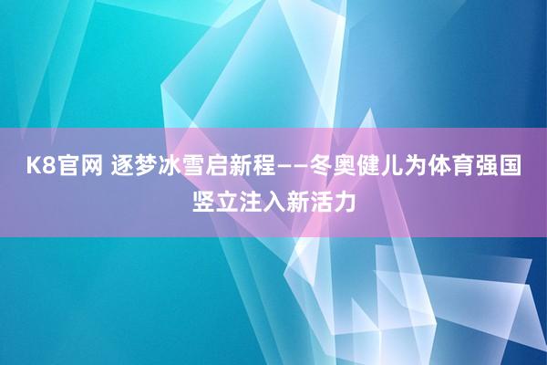 K8官网 逐梦冰雪启新程——冬奥健儿为体育强国竖立注入新活力