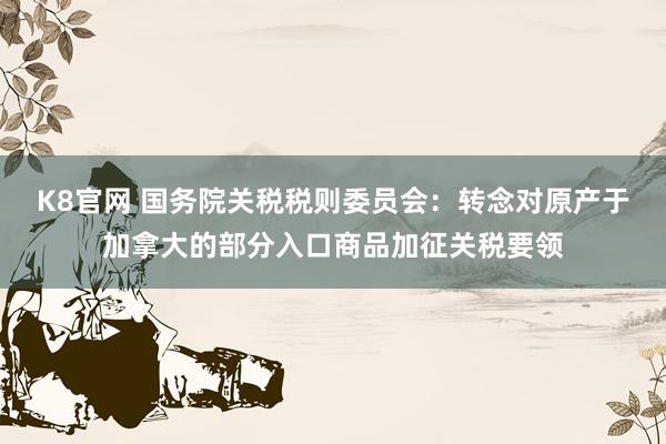 K8官网 国务院关税税则委员会：转念对原产于加拿大的部分入口商品加征关税要领