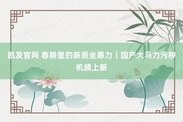 凯发官网 春耕里的新质坐蓐力｜国产大马力污秽机频上新