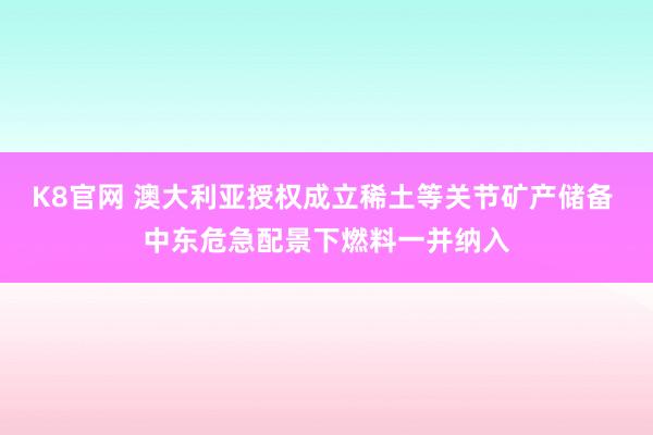 K8官网 澳大利亚授权成立稀土等关节矿产储备 中东危急配景下燃料一并纳入