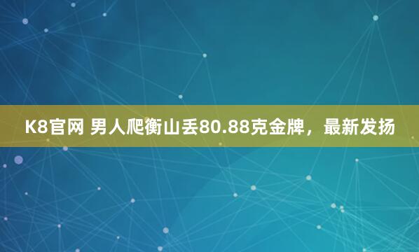 K8官网 男人爬衡山丢80.88克金牌，最新发扬
