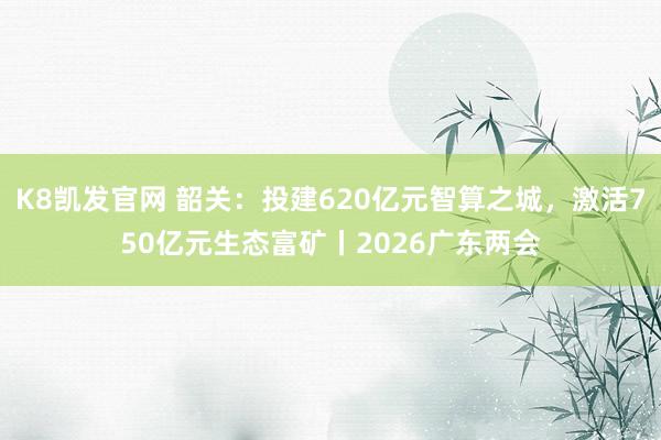 K8凯发官网 韶关：投建620亿元智算之城，激活750亿元生态富矿丨2026广东两会