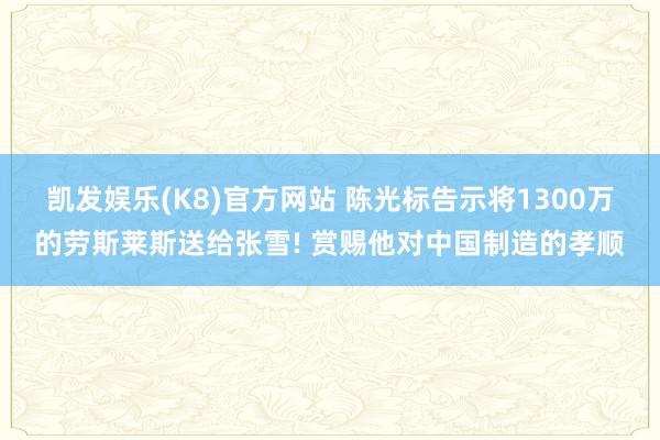 凯发娱乐(K8)官方网站 陈光标告示将1300万的劳斯莱斯送给张雪! 赏赐他对中国制造的孝顺