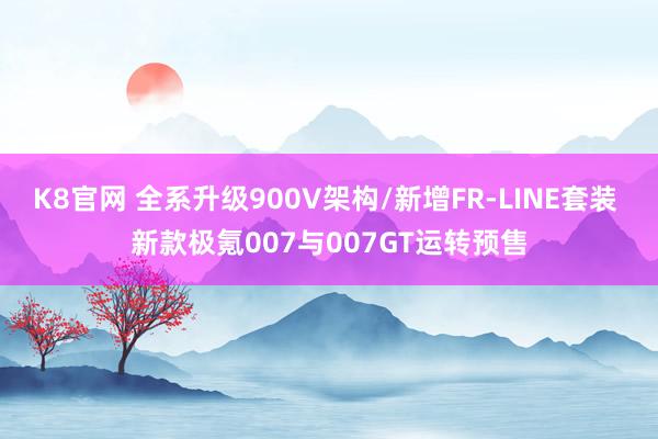 K8官网 全系升级900V架构/新增FR-LINE套装 新款极氪007与007GT运转预售