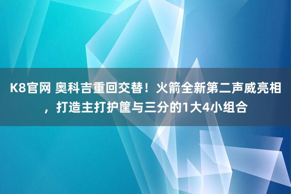 K8官网 奥科吉重回交替！火箭全新第二声威亮相，打造主打护筐与三分的1大4小组合