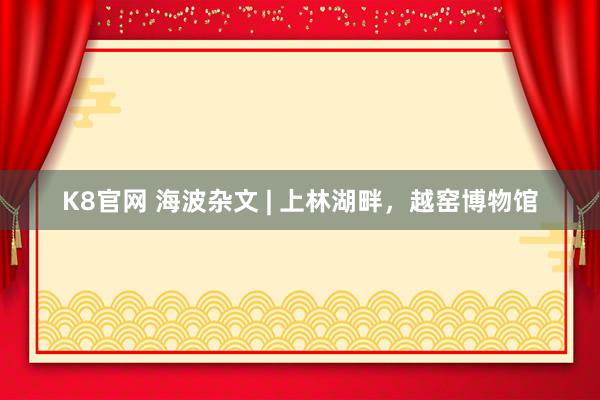 K8官网 海波杂文 | 上林湖畔，越窑博物馆