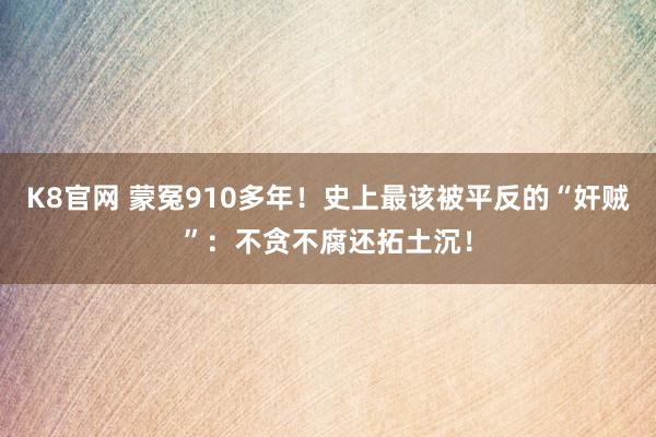 K8官网 蒙冤910多年！史上最该被平反的“奸贼”：不贪不腐还拓土沉！