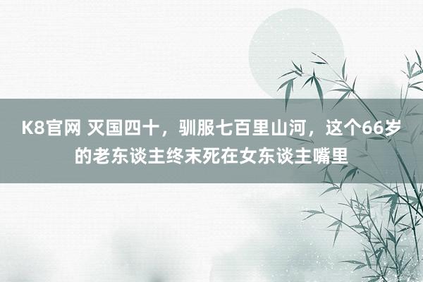K8官网 灭国四十，驯服七百里山河，这个66岁的老东谈主终末死在女东谈主嘴里