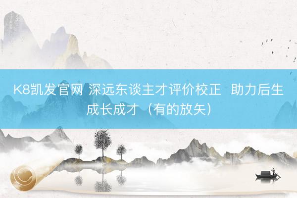K8凯发官网 深远东谈主才评价校正  助力后生成长成才（有的放矢）