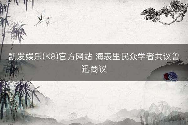 凯发娱乐(K8)官方网站 海表里民众学者共议鲁迅商议