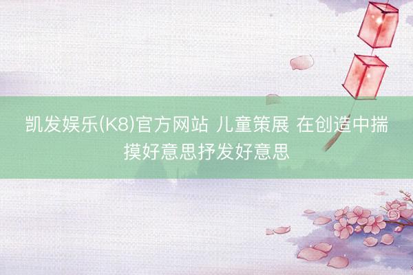 凯发娱乐(K8)官方网站 儿童策展 在创造中揣摸好意思抒发好意思