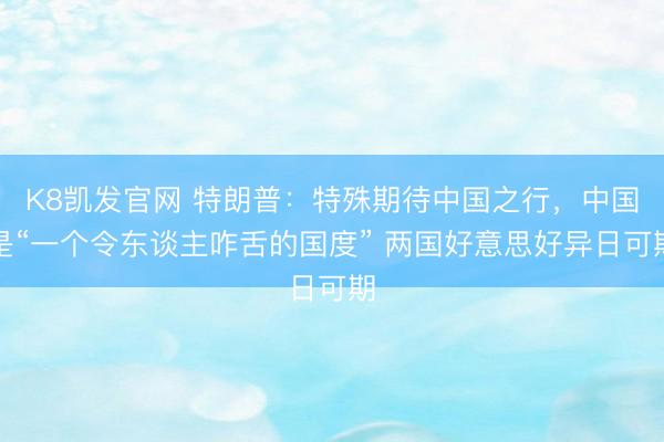 K8凯发官网 特朗普：特殊期待中国之行，中国是“一个令东谈主咋舌的国度” 两国好意思好异日可期