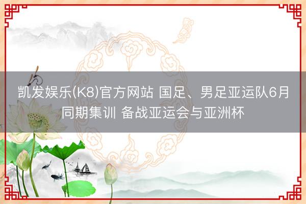 凯发娱乐(K8)官方网站 国足、男足亚运队6月同期集训 备战亚运会与亚洲杯