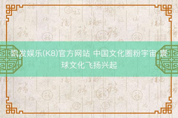 凯发娱乐(K8)官方网站 中国文化圈粉宇宙 寰球文化飞扬兴起