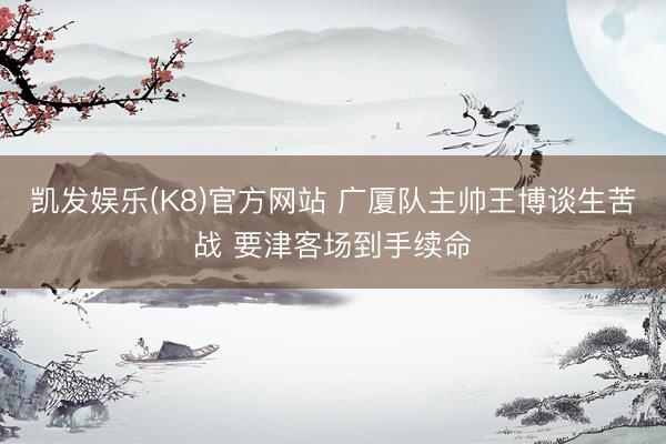 凯发娱乐(K8)官方网站 广厦队主帅王博谈生苦战 要津客场到手续命
