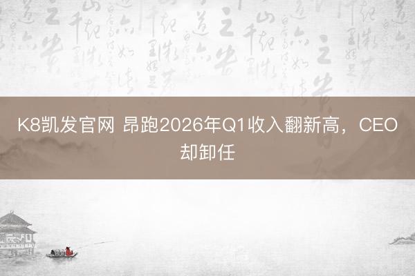 K8凯发官网 昂跑2026年Q1收入翻新高,CEO却卸任