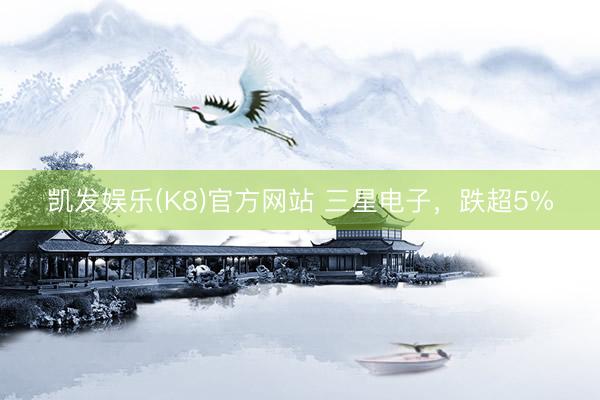 凯发娱乐(K8)官方网站 三星电子，跌超5%