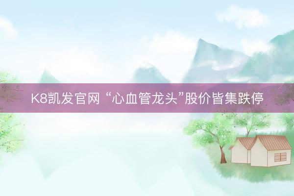 K8凯发官网 “心血管龙头”股价皆集跌停