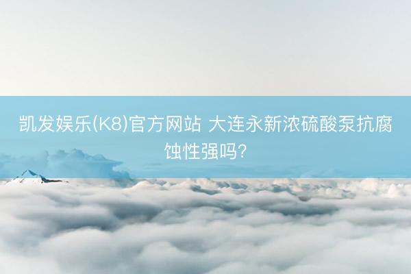 凯发娱乐(K8)官方网站 大连永新浓硫酸泵抗腐蚀性强吗？