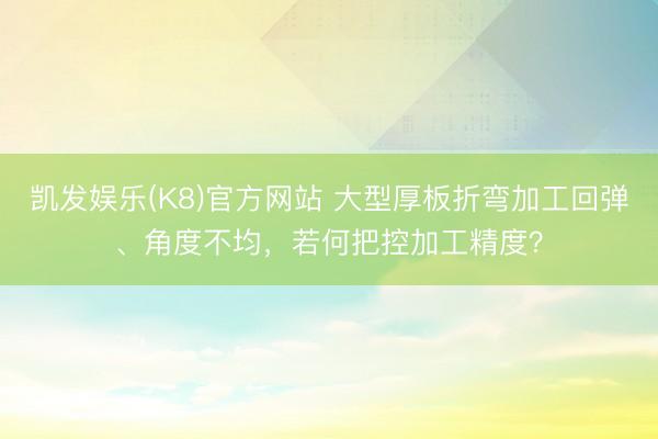 凯发娱乐(K8)官方网站 大型厚板折弯加工回弹、角度不均，若何把控加工精度？