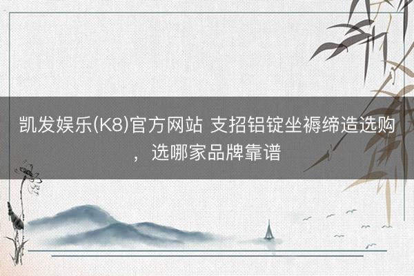 凯发娱乐(K8)官方网站 支招铝锭坐褥缔造选购,选哪家品牌靠谱