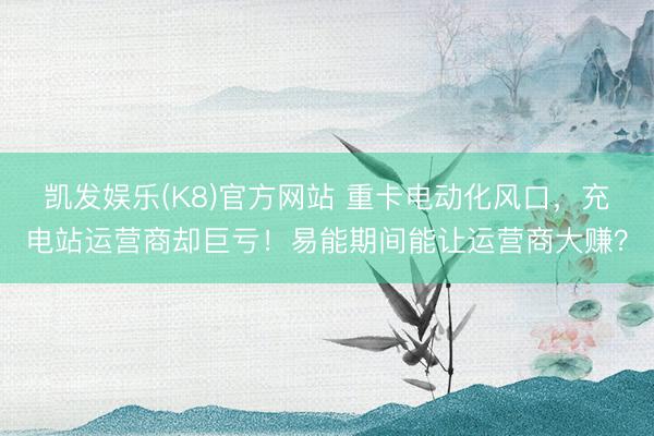 凯发娱乐(K8)官方网站 重卡电动化风口，充电站运营商却巨亏！易能期间能让运营商大赚？