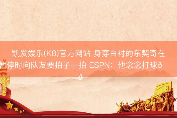凯发娱乐(K8)官方网站 身穿白衬的东契奇在暂停时向队友要拍子一拍 ESPN：他念念打球😔