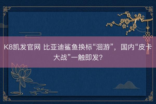 K8凯发官网 比亚迪鲨鱼换标“洄游”，国内“皮卡大战”一触即发？
