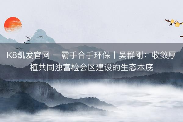 K8凯发官网 一霸手合手环保丨吴群刚：收敛厚植共同浊富检会区建设的生态本底