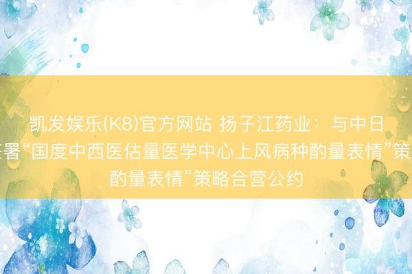 凯发娱乐(K8)官方网站 扬子江药业：与中日友好病院签署“国度中西医估量医学中心上风病种酌量表情”策略合营公约