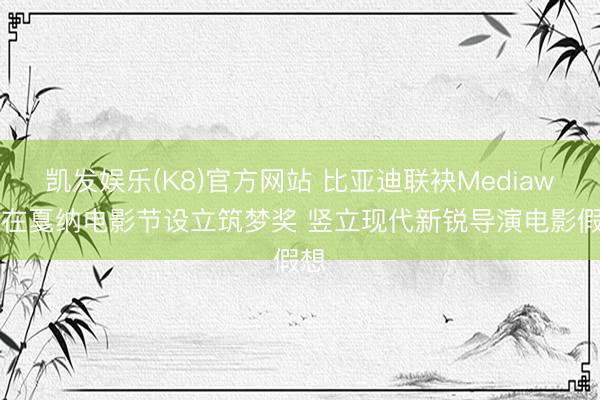 凯发娱乐(K8)官方网站 比亚迪联袂Mediawan在戛纳电影节设立筑梦奖 竖立现代新锐导演电影假想