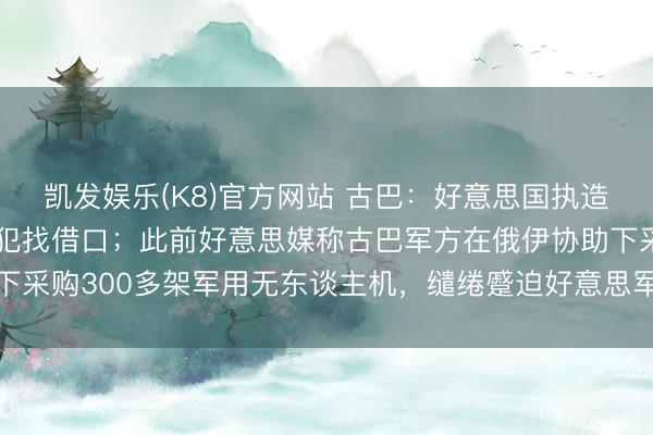 凯发娱乐(K8)官方网站 古巴：好意思国执造谬妄文献，为制裁和侵犯找借口；此前好意思媒称古巴军方在俄伊协助下采购300多架军用无东谈主机，缱绻蹙迫好意思军基地及佛罗里达州等