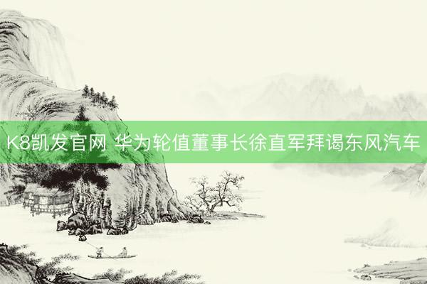 K8凯发官网 华为轮值董事长徐直军拜谒东风汽车