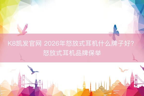 K8凯发官网 2026年怒放式耳机什么牌子好? 怒放式耳机品牌保举