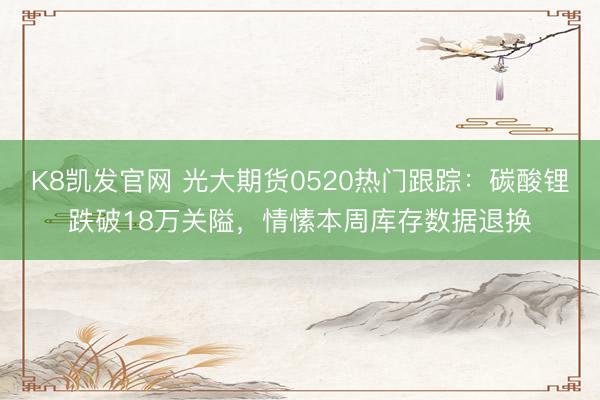 K8凯发官网 光大期货0520热门跟踪：碳酸锂跌破18万关隘，情愫本周库存数据退换