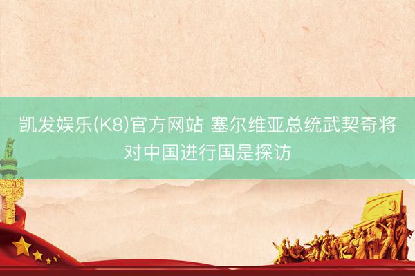 凯发娱乐(K8)官方网站 塞尔维亚总统武契奇将对中国进行国是探访