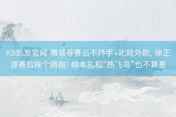 K8凯发官网 雕领导赛后不持手+叱咤外助， 徐正源赛后挨个拥抱! 姆本扎和“热飞鸟”也不算差