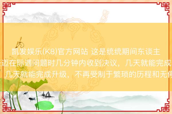 凯发娱乐(K8)官方网站 这是统统期间东谈主王人渴慕的使命景色，豪迈在际遇问题时几分钟内收到决议，几天就能完成升级，不再受制于繁琐的历程和无停止的参议