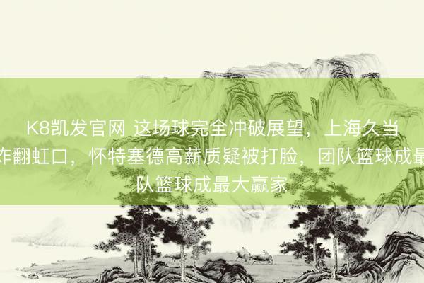 K8凯发官网 这场球完全冲破展望，上海久当事者场炸翻虹口，怀特塞德高薪质疑被打脸，团队篮球成最大赢家