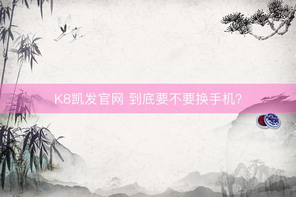 K8凯发官网 到底要不要换手机？