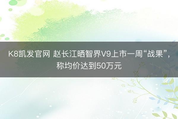 K8凯发官网 赵长江晒智界V9上市一周“战果”，称均价达到50万元