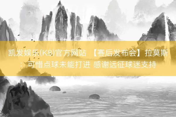 凯发娱乐(K8)官方网站 【赛后发布会】拉莫斯：可惜点球未能打进 感谢远征球迷支持