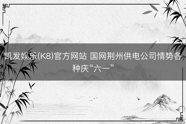 凯发娱乐(K8)官方网站 国网荆州供电公司情势各种庆“六一”