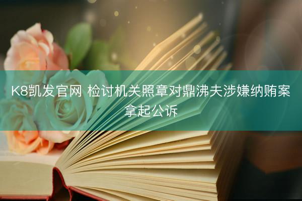K8凯发官网 检讨机关照章对鼎沸夫涉嫌纳贿案拿起公诉